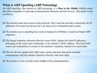 What is ARP Spoofing (ARP Poisoning)
An ARP spoofing, also known as ARP poisoning, is a Man in the Middle (MitM) attack
that allows attackers to intercept communication between network devices. The attack works
as follows:
 The attacker must have access to the network. They scan the network to determine the IP
addresses of at least two devices let’s say these are a workstation and a router.
 The attacker uses a spoofing tool, such as Arpspoof or Driftnet, to send out forged ARP
responses.
 The forged responses advertise that the correct MAC address for both IP addresses,
belonging to the router and workstation, is the attacker’s MAC address. This fools both
router and workstation to connect to the attacker’s machine, instead of to each other.
 The two devices update their ARP cache entries and from that point onwards,
communicate with the attacker instead of directly with each other.
 The attacker is now secretly in the middle of all communications.
 