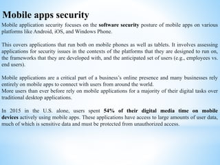 Mobile apps security
Mobile application security focuses on the software security posture of mobile apps on various
platforms like Android, iOS, and Windows Phone.
This covers applications that run both on mobile phones as well as tablets. It involves assessing
applications for security issues in the contexts of the platforms that they are designed to run on,
the frameworks that they are developed with, and the anticipated set of users (e.g., employees vs.
end users).
Mobile applications are a critical part of a business’s online presence and many businesses rely
entirely on mobile apps to connect with users from around the world.
More users than ever before rely on mobile applications for a majority of their digital tasks over
traditional desktop applications.
In 2015 in the U.S. alone, users spent 54% of their digital media time on mobile
devices actively using mobile apps. These applications have access to large amounts of user data,
much of which is sensitive data and must be protected from unauthorized access.
 