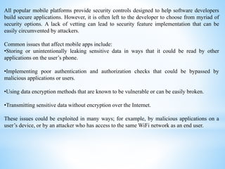 All popular mobile platforms provide security controls designed to help software developers
build secure applications. However, it is often left to the developer to choose from myriad of
security options. A lack of vetting can lead to security feature implementation that can be
easily circumvented by attackers.
Common issues that affect mobile apps include:
•Storing or unintentionally leaking sensitive data in ways that it could be read by other
applications on the user’s phone.
•Implementing poor authentication and authorization checks that could be bypassed by
malicious applications or users.
•Using data encryption methods that are known to be vulnerable or can be easily broken.
•Transmitting sensitive data without encryption over the Internet.
These issues could be exploited in many ways; for example, by malicious applications on a
user’s device, or by an attacker who has access to the same WiFi network as an end user.
 