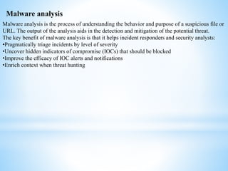 Malware analysis
Malware analysis is the process of understanding the behavior and purpose of a suspicious file or
URL. The output of the analysis aids in the detection and mitigation of the potential threat.
The key benefit of malware analysis is that it helps incident responders and security analysts:
•Pragmatically triage incidents by level of severity
•Uncover hidden indicators of compromise (IOCs) that should be blocked
•Improve the efficacy of IOC alerts and notifications
•Enrich context when threat hunting
 