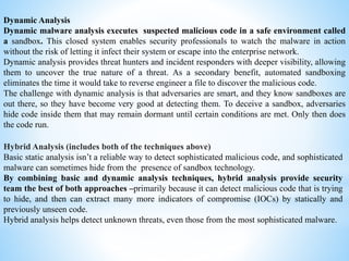 Dynamic Analysis
Dynamic malware analysis executes suspected malicious code in a safe environment called
a sandbox. This closed system enables security professionals to watch the malware in action
without the risk of letting it infect their system or escape into the enterprise network.
Dynamic analysis provides threat hunters and incident responders with deeper visibility, allowing
them to uncover the true nature of a threat. As a secondary benefit, automated sandboxing
eliminates the time it would take to reverse engineer a file to discover the malicious code.
The challenge with dynamic analysis is that adversaries are smart, and they know sandboxes are
out there, so they have become very good at detecting them. To deceive a sandbox, adversaries
hide code inside them that may remain dormant until certain conditions are met. Only then does
the code run.
Hybrid Analysis (includes both of the techniques above)
Basic static analysis isn’t a reliable way to detect sophisticated malicious code, and sophisticated
malware can sometimes hide from the presence of sandbox technology.
By combining basic and dynamic analysis techniques, hybrid analysis provide security
team the best of both approaches –primarily because it can detect malicious code that is trying
to hide, and then can extract many more indicators of compromise (IOCs) by statically and
previously unseen code.
Hybrid analysis helps detect unknown threats, even those from the most sophisticated malware.
 