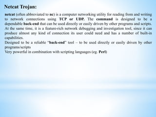 Netcat Trojan:
netcat (often abbreviated to nc) is a computer networking utility for reading from and writing
to network connections using TCP or UDP. The command is designed to be a
dependable back-end that can be used directly or easily driven by other programs and scripts.
At the same time, it is a feature-rich network debugging and investigation tool, since it can
produce almost any kind of connection its user could need and has a number of built-in
capabilities.
Designed to be a reliable “back-end” tool – to be used directly or easily driven by other
programs/scripts
Very powerful in combination with scripting languages (eg. Perl)
 