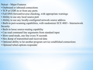 Netcat – Major Features
• Outbound or inbound connections
• TCP or UDP, to or from any ports
• Full DNS forward/reverse checking, with appropriate warnings
• Ability to use any local source port
• Ability to use any locally-configured network source address
• Built-in port-scanning capabilities, with randomizer ECE 4883 - Internetwork
Security
• Built-in loose source-routing capability
• Can read command line arguments from standard input
• Slow-send mode, one line every N seconds
• Hex dump of transmitted and received data
• Optional ability to let another program service established connections
• Optional telnet-options responder
 