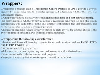 Wrappers:
A wrapper is a program used in Transmission Control Protocol (TCP) to provide a layer of
security by intercepting calls to computer services and determining whether the service is
authorized to execute.
A wrapper provides the necessary protection against host name and host address spoofing.
The determination of whether to provide access to requests is done with the help of a system
administrator, who adds entries in the TCP wrapper configuration files /etc/hosts.allow and
/etc/host.deny after installing the wrapper program.
Whenever an incoming request for servers started by inetd arrives, the wrapper checks in the
two configuration files and allows or denies access accordingly.
A wrapper has the following characteristics:
•Monitors and filters all incoming requests for network services, such as EXEC, TFTP,
TALK, FTP, FINGER, etc.
•Provides extensive logging services
•Makes sure there are no impacts in system performance or with authorized users
•Passes control to the real associated network program
•Employs a trap-setting feature to take appropriate actions on the host
 