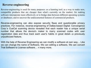 Reverse-engineering is used for many purposes: as a learning tool; as a way to make new,
compatible products that are cheaper than what's currently on the market; for making
software interoperate more effectively or to bridge data between different operating systems
or databases; and to uncover the undocumented features of commercial products.
Reverse-engineering can also expose security flaws and questionable privacy
practices. For instance, reverse-engineering of Dallas-based Digital: Convergence
Corp.'s CueCat scanning device revealed that each reader has a unique serial
number that allows the device's maker to marry scanned codes with user
registration data and thus track each user's habits in great detail—a previously
unpublicized feature.
With the help of Reverse Engineering we can modify a software at own way… Like
we can change the name of Software, We can editing a software, We can convert
Trial Software to License software… n many more.
Reverse-engineering
 