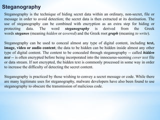 Steganography is the technique of hiding secret data within an ordinary, non-secret, file or
message in order to avoid detection; the secret data is then extracted at its destination. The
use of steganography can be combined with encryption as an extra step for hiding or
protecting data. The word steganography is derived from the Greek
words steganos (meaning hidden or covered) and the Greek root graph (meaning to write).
Steganography can be used to conceal almost any type of digital content, including text,
image, video or audio content; the data to be hidden can be hidden inside almost any other
type of digital content. The content to be concealed through steganography -- called hidden
text -- is often encrypted before being incorporated into the innocuous-seeming cover text file
or data stream. If not encrypted, the hidden text is commonly processed in some way in order
to increase the difficulty of detecting the secret content.
Steganography is practiced by those wishing to convey a secret message or code. While there
are many legitimate uses for steganography, malware developers have also been found to use
steganography to obscure the transmission of malicious code.
Steganography
 