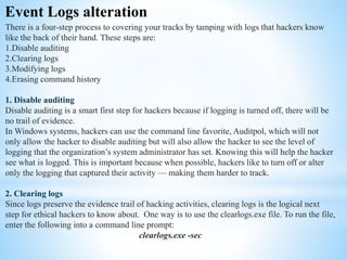 Event Logs alteration
There is a four-step process to covering your tracks by tamping with logs that hackers know
like the back of their hand. These steps are:
1.Disable auditing
2.Clearing logs
3.Modifying logs
4.Erasing command history
1. Disable auditing
Disable auditing is a smart first step for hackers because if logging is turned off, there will be
no trail of evidence.
In Windows systems, hackers can use the command line favorite, Auditpol, which will not
only allow the hacker to disable auditing but will also allow the hacker to see the level of
logging that the organization’s system administrator has set. Knowing this will help the hacker
see what is logged. This is important because when possible, hackers like to turn off or alter
only the logging that captured their activity — making them harder to track.
2. Clearing logs
Since logs preserve the evidence trail of hacking activities, clearing logs is the logical next
step for ethical hackers to know about. One way is to use the clearlogs.exe file. To run the file,
enter the following into a command line prompt:
clearlogs.exe -sec
 