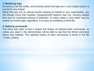3. Modifying logs
Knowing is half the battle, and knowing where the logs are in your target system is
crucial for any hacker.
Being that you are an ethical hacker working on behalf of your organization, you
will already know their location. Inexperienced hackers may not, causing wasted
time and an increased chance of detection. In some cases, a text editor may be
needed to modify logs; regardless, it as easy as modifying a Word file.
4. Deleting commands
The thing with bash is that it retains the history of entered bash commands, so
unless you clear it, the administrator will be able to see that the Shred command
above was entered. The retained history of bash commands is found in the file
~/.bash_history.
 