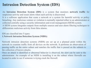 Intrusion Detection System (IDS)
An Intrusion Detection System (IDS) is a system that monitors network traffic for
suspicious activity and issues alerts when such activity is discovered.
It is a software application that scans a network or a system for harmful activity or policy
breaching. Any malicious venture or violation is normally reported either to an administrator or
collected centrally using a security information and event management (SIEM) system.
A SIEM system integrates outputs from multiple sources and uses alarm filtering techniques to
differentiate malicious activity from false alarms.
IDS are classified into 5 types:
1.Network Intrusion Detection System (NIDS):
Network intrusion detection systems (NIDS) are set up at a planned point within the
network to examine traffic from all devices on the network. It performs an observation of
passing traffic on the entire subnet and matches the traffic that is passed on the subnets to
the collection of known attacks.
Once an attack is identified or abnormal behavior is observed, the alert can be sent to the
administrator. An example of an NIDS is installing it on the subnet where firewalls are
located in order to see if someone is trying crack the firewall.
 
