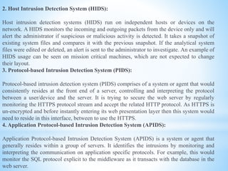 2. Host Intrusion Detection System (HIDS):
Host intrusion detection systems (HIDS) run on independent hosts or devices on the
network. A HIDS monitors the incoming and outgoing packets from the device only and will
alert the administrator if suspicious or malicious activity is detected. It takes a snapshot of
existing system files and compares it with the previous snapshot. If the analytical system
files were edited or deleted, an alert is sent to the administrator to investigate. An example of
HIDS usage can be seen on mission critical machines, which are not expected to change
their layout.
3. Protocol-based Intrusion Detection System (PIDS):
Protocol-based intrusion detection system (PIDS) comprises of a system or agent that would
consistently resides at the front end of a server, controlling and interpreting the protocol
between a user/device and the server. It is trying to secure the web server by regularly
monitoring the HTTPS protocol stream and accept the related HTTP protocol. As HTTPS is
un-encrypted and before instantly entering its web presentation layer then this system would
need to reside in this interface, between to use the HTTPS.
4. Application Protocol-based Intrusion Detection System (APIDS):
Application Protocol-based Intrusion Detection System (APIDS) is a system or agent that
generally resides within a group of servers. It identifies the intrusions by monitoring and
interpreting the communication on application specific protocols. For example, this would
monitor the SQL protocol explicit to the middleware as it transacts with the database in the
web server.
 