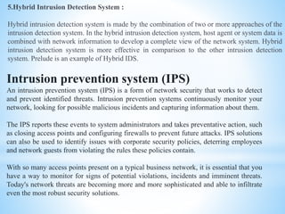 5.Hybrid Intrusion Detection System :
Hybrid intrusion detection system is made by the combination of two or more approaches of the
intrusion detection system. In the hybrid intrusion detection system, host agent or system data is
combined with network information to develop a complete view of the network system. Hybrid
intrusion detection system is more effective in comparison to the other intrusion detection
system. Prelude is an example of Hybrid IDS.
Intrusion prevention system (IPS)
An intrusion prevention system (IPS) is a form of network security that works to detect
and prevent identified threats. Intrusion prevention systems continuously monitor your
network, looking for possible malicious incidents and capturing information about them.
The IPS reports these events to system administrators and takes preventative action, such
as closing access points and configuring firewalls to prevent future attacks. IPS solutions
can also be used to identify issues with corporate security policies, deterring employees
and network guests from violating the rules these policies contain.
With so many access points present on a typical business network, it is essential that you
have a way to monitor for signs of potential violations, incidents and imminent threats.
Today's network threats are becoming more and more sophisticated and able to infiltrate
even the most robust security solutions.
 