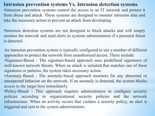 Intrusion prevention systems Vs. Intrusion detection systems
•Intrusion prevention systems control the access to an IT network and protect it
from abuse and attack. These systems are designed to monitor intrusion data and
take the necessary action to prevent an attack from developing.
•Intrusion detection systems are not designed to block attacks and will simply
monitor the network and send alerts to systems administrators if a potential threat
is detected.
An intrusion prevention system is typically configured to use a number of different
approaches to protect the network from unauthorized access. These include:
•Signature-Based - The signature-based approach uses predefined signatures of
well-known network threats. When an attack is initiated that matches one of these
signatures or patterns, the system takes necessary action.
•Anomaly-Based - The anomaly-based approach monitors for any abnormal or
unexpected behavior on the network. If an anomaly is detected, the system blocks
access to the target host immediately.
•Policy-Based - This approach requires administrators to configure security
policies according to organizational security policies and the network
infrastructure. When an activity occurs that violates a security policy, an alert is
triggered and sent to the system administrators.
 