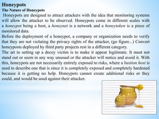 Honeypots
The Nature of Honeypots
Honeypots are designed to attract attackers with the idea that monitoring systems
will allow the attacker to be observed. Honeypots come in different scales with
a honeypot being a host, a honeynet is a network and a honeytoken is a piece of
monitored data.
Before the deployment of a honeypot, a company or organization needs to verify
that they are not violating the privacy rights of the attacker, (go figure...) Convert
honeyposts deployed by third party projects rest in a different category.
The art to setting up a decoy victim is to make it appear legitimate. It must not
stand out or seem in any way unusual or the attacker will notice and avoid it. With
this, honeypots are not necessarily entirely exposed to risks, where a bastion host is
used to describe one that is since it is completely exposed and completely hardened
because it is getting no help. Honeypots cannot create additional risks or they
could, and would be used against their attacker.
 