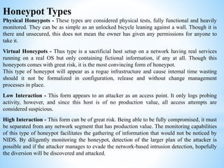 Honeypot Types
Physical Honeypots - These types are considered physical tests, fully functional and heavily
monitored. They can be as simple as an unlocked bicycle leaning against a wall. Though it is
there and unsecured, this does not mean the owner has given any permissions for anyone to
take it.
Virtual Honeypots - Thus type is a sacrificial host setup on a network having real services
running on a real OS but only containing fictional information, if any at all. Though this
honeypots comes with great risk, it is the most convincing form of honeypot.
This type of honeypot will appear as a rogue infrastructure and cause internal time wasting
should it not be formalized in configuration, release and without change management
processes in place.
Low Interaction - This form appears to an attacker as an access point. It only logs probing
activity, however, and since this host is of no production value, all access attempts are
considered suspicious.
High Interaction - This form can be of great risk. Being able to be fully compromised, it must
be separated from any network segment that has production value. The monitoring capabilities
of this type of honeypot facilitates the gathering of information that would not be noticed by
NIDS. By diligently monitoring the honeypot, detection of the larger plan of the attacker is
possible and if the attacker manages to evade the network-based intrusion detection, hopefully
the diversion will be discovered and attacked.
 