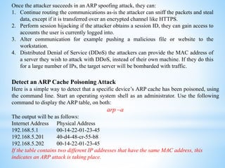 Once the attacker succeeds in an ARP spoofing attack, they can:
1. Continue routing the communications as-is the attacker can sniff the packets and steal
data, except if it is transferred over an encrypted channel like HTTPS.
2. Perform session hijacking if the attacker obtains a session ID, they can gain access to
accounts the user is currently logged into.
3. Alter communication for example pushing a malicious file or website to the
workstation.
4. Distributed Denial of Service (DDoS) the attackers can provide the MAC address of
a server they wish to attack with DDoS, instead of their own machine. If they do this
for a large number of IPs, the target server will be bombarded with traffic.
Detect an ARP Cache Poisoning Attack
Here is a simple way to detect that a specific device’s ARP cache has been poisoned, using
the command line. Start an operating system shell as an administrator. Use the following
command to display the ARP table, on both:
arp –a
The output will be as follows:
Internet Address Physical Address
192.168.5.1 00-14-22-01-23-45
192.168.5.201 40-d4-48-cr-55-b8
192.168.5.202 00-14-22-01-23-45
If the table contains two different IP addresses that have the same MAC address, this
indicates an ARP attack is taking place.
 