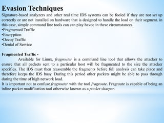 Evasion Techniques
Signature-based analyzers and other real time IDS systems can be fooled if they are not set up
correctly or are not installed on hardware that is designed to handle the load on their segment. in
this case, simple command line tools can can play havoc in these circumstances.
•Fragmented Traffic
•Encryption
•Decoy Traffic
•Denial of Service
Fragmented Traffic -
Available for Linux, fragrouter is a command line tool that allows the attacker to
ensure that all packets sent to a particular host will be fragmented to the size the attacker
specifies. The IDS must then reassemble the fragments before full analysis can take place and
therefore keeps the IDS busy. During this period other packets might be able to pass through
during the time of high network load.
It is important not to confuse fragrouter with the tool fragroute. Fragroute is capable of being an
inline packet modification tool otherwise known as a packet sharper.
 