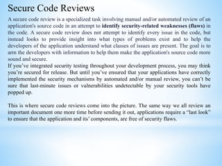 Secure Code Reviews
A secure code review is a specialized task involving manual and/or automated review of an
application's source code in an attempt to identify security-related weaknesses (flaws) in
the code. A secure code review does not attempt to identify every issue in the code, but
instead looks to provide insight into what types of problems exist and to help the
developers of the application understand what classes of issues are present. The goal is to
arm the developers with information to help them make the application's source code more
sound and secure.
If you’ve integrated security testing throughout your development process, you may think
you’re secured for release. But until you’ve ensured that your applications have correctly
implemented the security mechanisms by automated and/or manual review, you can’t be
sure that last-minute issues or vulnerabilities undetectable by your security tools have
popped up.
This is where secure code reviews come into the picture. The same way we all review an
important document one more time before sending it out, applications require a “last look”
to ensure that the application and its’ components, are free of security flaws.
 