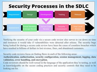 Verifying the security of your code via a secure code review also serves to cut down on time
and resources it would take if vulnerabilities were detected after release. The security bugs
being looked for during a secure code review have been the cause of countless breaches which
have resulted in billions of dollars in lost revenue, fines, and abandoned customers.
Security code reviews focus on finding flaws in each of the following areas:
Authentication, authorization, security configuration, session management, logging, data
validation, error handling, and encryption.
Code reviewers should be well-versed in the language of the application they’re testing, as well
as knowledgeable on the secure coding practices and security controls that they need to be
looking out for.
 
