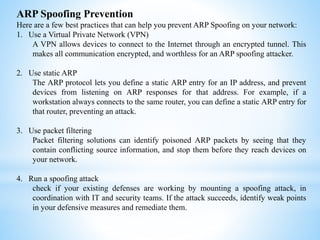 ARP Spoofing Prevention
Here are a few best practices that can help you prevent ARP Spoofing on your network:
1. Use a Virtual Private Network (VPN)
A VPN allows devices to connect to the Internet through an encrypted tunnel. This
makes all communication encrypted, and worthless for an ARP spoofing attacker.
2. Use static ARP
The ARP protocol lets you define a static ARP entry for an IP address, and prevent
devices from listening on ARP responses for that address. For example, if a
workstation always connects to the same router, you can define a static ARP entry for
that router, preventing an attack.
3. Use packet filtering
Packet filtering solutions can identify poisoned ARP packets by seeing that they
contain conflicting source information, and stop them before they reach devices on
your network.
4. Run a spoofing attack
check if your existing defenses are working by mounting a spoofing attack, in
coordination with IT and security teams. If the attack succeeds, identify weak points
in your defensive measures and remediate them.
 