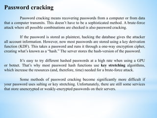 Password cracking
Password cracking means recovering passwords from a computer or from data
that a computer transmits. This doesn’t have to be a sophisticated method. A brute-force
attack where all possible combinations are checked is also password cracking.
If the password is stored as plaintext, hacking the database gives the attacker
all account information. However, now most passwords are stored using a key derivation
function (KDF). This takes a password and runs it through a one-way encryption cipher,
creating what’s known as a “hash.” The server stores the hash-version of the password.
It’s easy to try different hashed passwords at a high rate when using a GPU
or botnet. That’s why most password hash functions use key stretching algorithms,
which increase the resources (and, therefore, time) needed for a brute-force attack.
Some methods of password cracking become significantly more difficult if
your password uses salting or key stretching. Unfortunately, there are still some services
that store unencrypted or weakly-encrypted passwords on their servers.
 