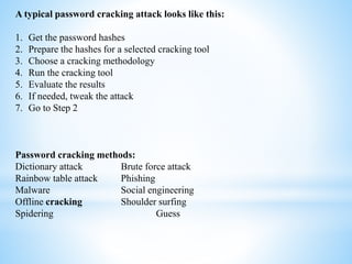 A typical password cracking attack looks like this:
1. Get the password hashes
2. Prepare the hashes for a selected cracking tool
3. Choose a cracking methodology
4. Run the cracking tool
5. Evaluate the results
6. If needed, tweak the attack
7. Go to Step 2
Password cracking methods:
Dictionary attack Brute force attack
Rainbow table attack Phishing
Malware Social engineering
Offline cracking Shoulder surfing
Spidering Guess
 