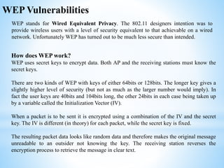 WEP Vulnerabilities
WEP stands for Wired Equivalent Privacy. The 802.11 designers intention was to
provide wireless users with a level of security equivalent to that achievable on a wired
network. Unfortunately WEP has turned out to be much less secure than intended.
How does WEP work?
WEP uses secret keys to encrypt data. Both AP and the receiving stations must know the
secret keys.
There are two kinds of WEP with keys of either 64bits or 128bits. The longer key gives a
slightly higher level of security (but not as much as the larger number would imply). In
fact the user keys are 40bits and 104bits long, the other 24bits in each case being taken up
by a variable called the Initialization Vector (IV).
When a packet is to be sent it is encrypted using a combination of the IV and the secret
key. The IV is different (in theory) for each packet, while the secret key is fixed.
The resulting packet data looks like random data and therefore makes the original message
unreadable to an outsider not knowing the key. The receiving station reverses the
encryption process to retrieve the message in clear text.
 