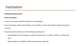 Inactivation
• Killed/Inactivated Vaccine
• Virus inactivation:
• Viruses can be lipid-coated(enveloped) or non-enveloped.
• Virus inactivation involves dismantling a virus’s ability to infect cells without actually eliminating
the virus.
• Virus inactivation works by one of the following mechanisms:
• By attacking the viral envelope or capsid and destroying its ability to infect or interact with
cells.
• By disrupting the viral DNA or RNA and preventing replication.
 
