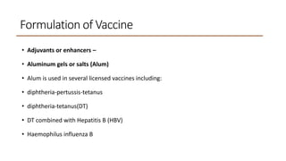Formulation of Vaccine
• Adjuvants or enhancers –
• Aluminum gels or salts (Alum)
• Alum is used in several licensed vaccines including:
• diphtheria-pertussis-tetanus
• diphtheria-tetanus(DT)
• DT combined with Hepatitis B (HBV)
• Haemophilus influenza B
 