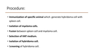 Procedure:
• Immunization of specific animal which generate hybridoma cell with
spleen cell.
• Isolation of myeloma cells.
• Fusion between spleen cell and myeloma cell.
• Selection of HAT medium.
• Isolation of hybridoma cell.
• Screening of hybridoma cell.
 