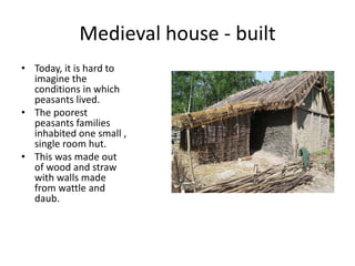 Medieval house - built
• Today, it is hard to
imagine the
conditions in which
peasants lived.
• The poorest
peasants families
inhabited one small ,
single room hut.
• This was made out
of wood and straw
with walls made
from wattle and
daub.
 