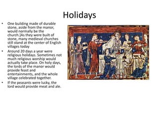 Holidays
• One building made of durable
stone, aside from the manor,
would normally be the
church.]As they were built of
stone, many medieval churches
still stand at the center of English
villages today
• Around 20 days a year were
religious holidays. Sometimes not
much religious worship would
actually take place. On holy days,
the lords of the manor would
provide feast and
entertainments, and the whole
village celebrated together.
• If the peasants were lucky, the
lord would provide meat and ale.
 