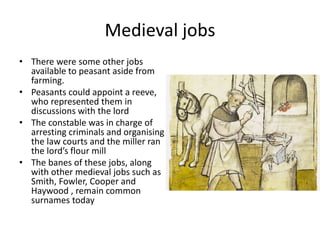 Medieval jobs
• There were some other jobs
available to peasant aside from
farming.
• Peasants could appoint a reeve,
who represented them in
discussions with the lord
• The constable was in charge of
arresting criminals and organising
the law courts and the miller ran
the lord’s flour mill
• The banes of these jobs, along
with other medieval jobs such as
Smith, Fowler, Cooper and
Haywood , remain common
surnames today
 