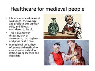 Healthcare for medieval people
• Life of a medieval peasant
was tough: the average
age of death was 30 year
sold, and 40 was
considered to be old.
• This is due to war,
diseases, lack of
awareness , bad hygiene ,
and poor health care.
• In medieval time, they
often use old method to
cure disease such blood
letting, using leeches and
exorcism
 