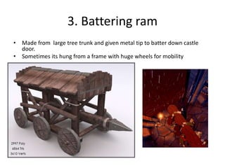 3. Battering ram
• Made from large tree trunk and given metal tip to batter down castle
door.
• Sometimes its hung from a frame with huge wheels for mobility
 