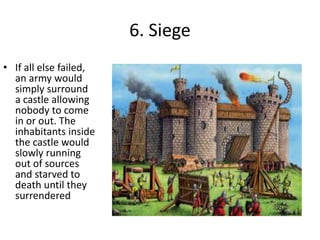 6. Siege
• If all else failed,
an army would
simply surround
a castle allowing
nobody to come
in or out. The
inhabitants inside
the castle would
slowly running
out of sources
and starved to
death until they
surrendered
 