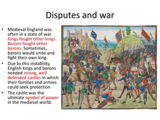 Disputes and war
• Medieval England was
often in a state of war.
Kings fought other kings.
Barons fought other
barons. Sometimes,
barons would unite and
fight their own king.
• Due to this instability,
English kings and barons
needed strong, well
defended castles in which
their families and armies
could seek protection
• The castle was the
ultimate symbol of power
in the medieval world.
 