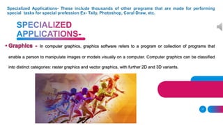 In computer graphics, graphics software refers to a program or collection of programs that
enable a person to manipulate images or models visually on a computer. Computer graphics can be classified
into distinct categories: raster graphics and vector graphics, with further 2D and 3D variants.
17
 
