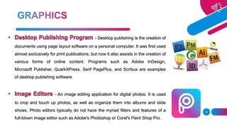 - Desktop publishing is the creation of
documents using page layout software on a personal computer. It was first used
almost exclusively for print publications, but now it also assists in the creation of
various forms of online content. Programs such as Adobe InDesign,
Microsoft Publisher, QuarkXPress, Serif PagePlus, and Scribus are examples
of desktop publishing software.
- An image editing application for digital photos. It is used
to crop and touch up photos, as well as organize them into albums and slide
shows. Photo editors typically do not have the myriad filters and features of a
full-blown image editor such as Adobe's Photoshop or Corel's Paint Shop Pro.
18
 