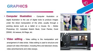 - Computer illustration or
digital illustration is the use of digital tools to produce images
under the direct manipulation of the artist, usually through a
pointing device such as a tablet or a mouse. Ex - Adobe
Photoshop CC. Autodesk Sketch Book, Corel Painter, Corel
DRAW, Art weaver, Art Rage, etc
- Video editing is the manipulation and
arrangement of video shots. Video editing is used to structure and
present all video information, including films and television shows,
video advertisements and video essays.
19
 