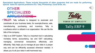 22
Tally software is designed to automate and
coordinate all your business tasks, for example,finance, sale,
manufacturing, purchasing, and inventory. Tally is
a software which is utilized in an organization. We can file the
bills of the company.
• Tally is an ERP System. Tally is a important tool in calculating
monetary terms, accountancy, tax and GST calculating,
managing commercial transactions effectively and
efficiently. Tally helps you to manage all your data in a proper
way and can be efficiently accessed whenever needed. It
allows you to all your data in well-mannered way
 