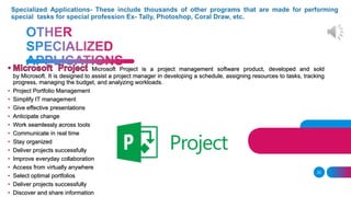 23
Microsoft Project is a project management software product, developed and sold
by Microsoft. It is designed to assist a project manager in developing a schedule, assigning resources to tasks, tracking
progress, managing the budget, and analyzing workloads.
• Project Portfolio Management
• Simplify IT management
• Give effective presentations
• Anticipate change
• Work seamlessly across tools
• Communicate in real time
• Stay organized
• Deliver projects successfully
• Improve everyday collaboration
• Access from virtually anywhere
• Select optimal portfolios
• Deliver projects successfully
• Discover and share information
 