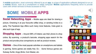 27
– Mobile apps are ideal for sharing a
picture, Checking in at your favourite coffee shop, or sending invites to a
party, The Facebook App offers such many more features, Insta gram is
also such type of app.
– Around 98% of Indians use their phone to shop
online. By scanning a product’s barcode, shopping apps search for the
product and provide price comparisons as well as product reviews.
– One of the most popular activities on smartphone and tablets
is gaming. Some games are totally free. Ex - Some famous games are
Subway Surfer, Angry Birds, Coin Master, etc.
 