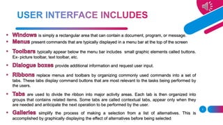 is simply a rectangular area that can contain a document, program, or message.
present commands that are typically displayed in a menu bar at the top of the screen
typically appear below the menu bar includes small graphic elements called buttons.
Ex- picture toolbar, text toolbar, etc.
provide additional information and request user input.
replace menus and toolbars by organizing commonly used commands into a set of
tabs. These tabs display command buttons that are most relevant to the tasks being performed by
the users.
are used to divide the ribbon into major activity areas. Each tab is then organized into
groups that contains related items. Some tabs are called contextual tabs, appear only when they
are needed and anticipate the next operation to be performed by the user.
simplify the process of making a selection from a list of alternatives. This is
accomplished by graphically displaying the effect of alternatives before being selected.
5
 
