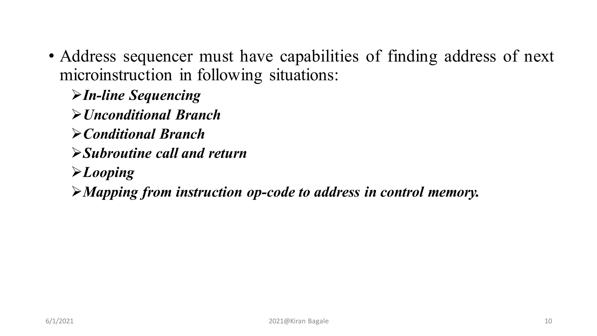 • Address sequencer must have capabilities of finding address of next
microinstruction in following situations:
In-line Sequencing
Unconditional Branch
Conditional Branch
Subroutine call and return
Looping
Mapping from instruction op-code to address in control memory.
6/1/2021 2021@Kiran Bagale 10
 