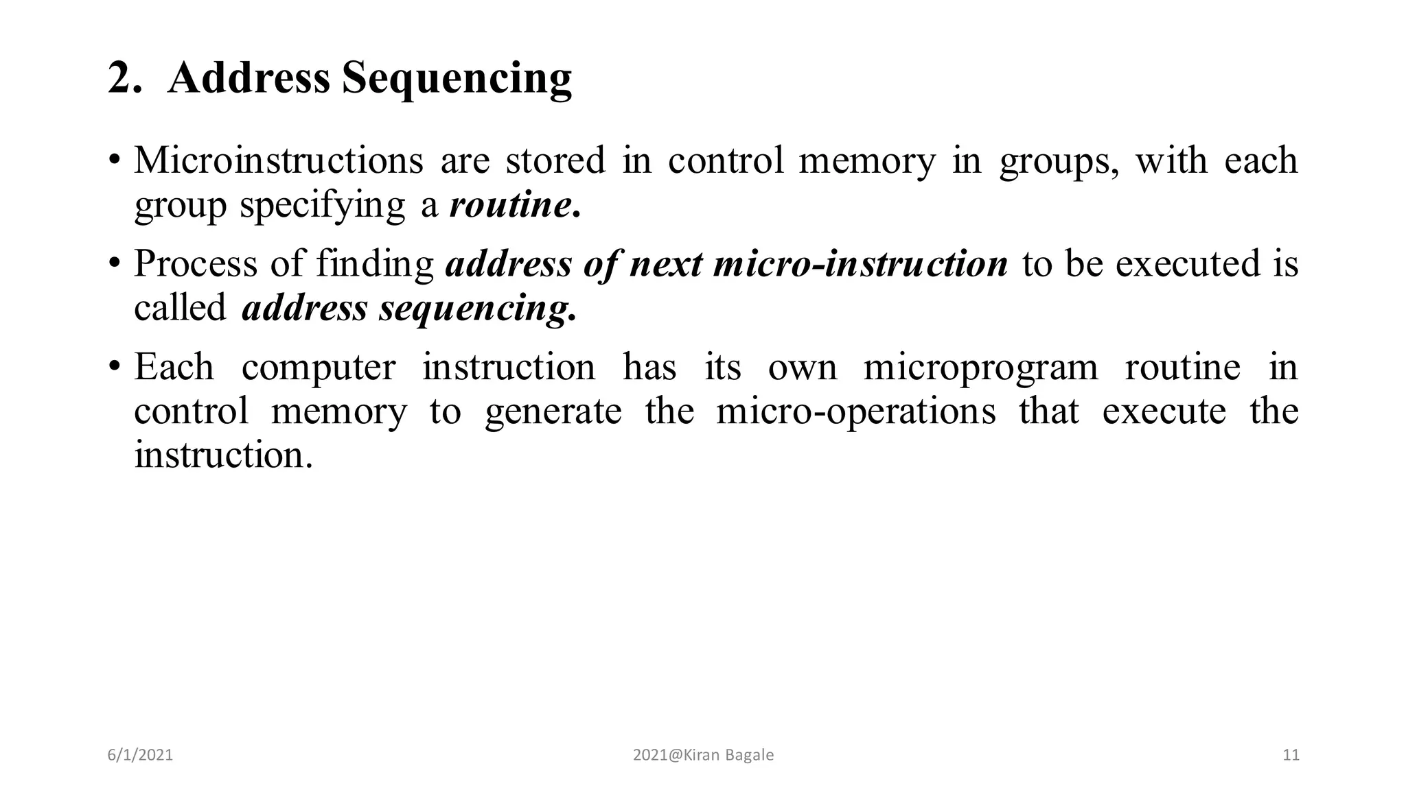 2. Address Sequencing
• Microinstructions are stored in control memory in groups, with each
group specifying a routine.
• Process of finding address of next micro-instruction to be executed is
called address sequencing.
• Each computer instruction has its own microprogram routine in
control memory to generate the micro-operations that execute the
instruction.
6/1/2021 2021@Kiran Bagale 11
 