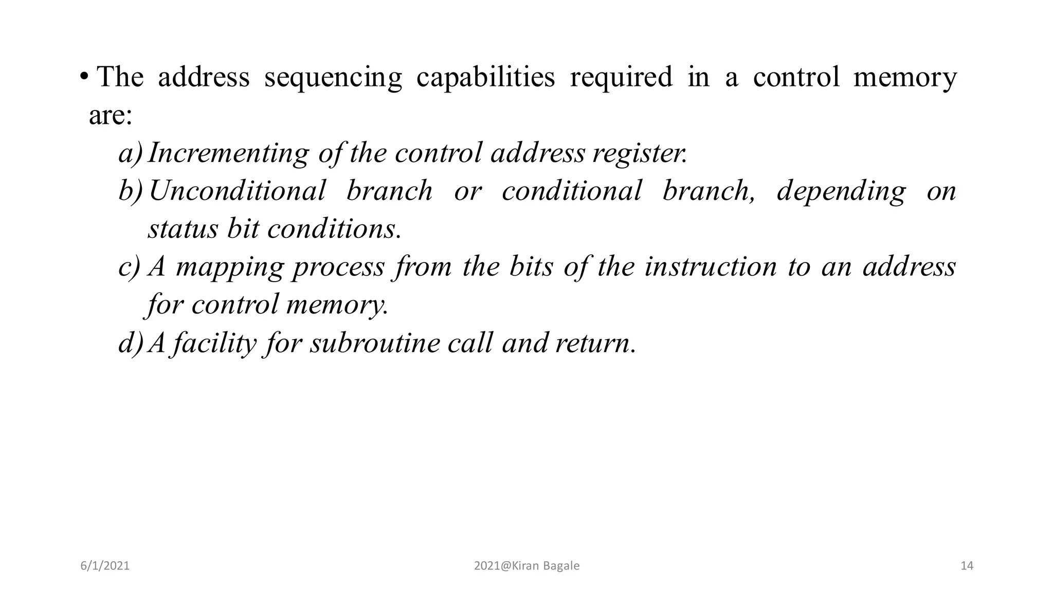 • The address sequencing capabilities required in a control memory
are:
a)Incrementing of the control address register.
b)Unconditional branch or conditional branch, depending on
status bit conditions.
c) A mapping process from the bits of the instruction to an address
for control memory.
d)A facility for subroutine call and return.
6/1/2021 2021@Kiran Bagale 14
 
