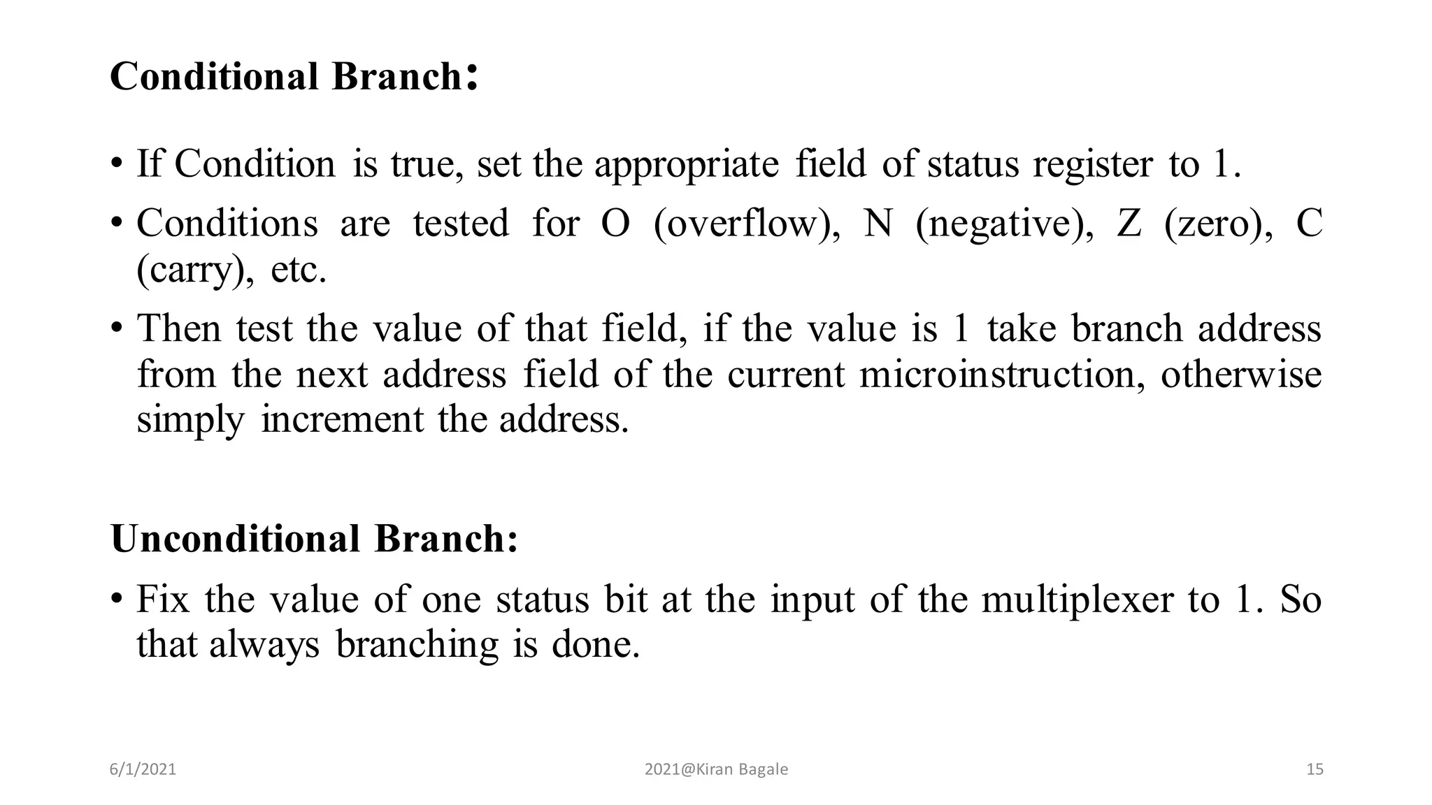 Conditional Branch:
• If Condition is true, set the appropriate field of status register to 1.
• Conditions are tested for O (overflow), N (negative), Z (zero), C
(carry), etc.
• Then test the value of that field, if the value is 1 take branch address
from the next address field of the current microinstruction, otherwise
simply increment the address.
Unconditional Branch:
• Fix the value of one status bit at the input of the multiplexer to 1. So
that always branching is done.
6/1/2021 2021@Kiran Bagale 15
 