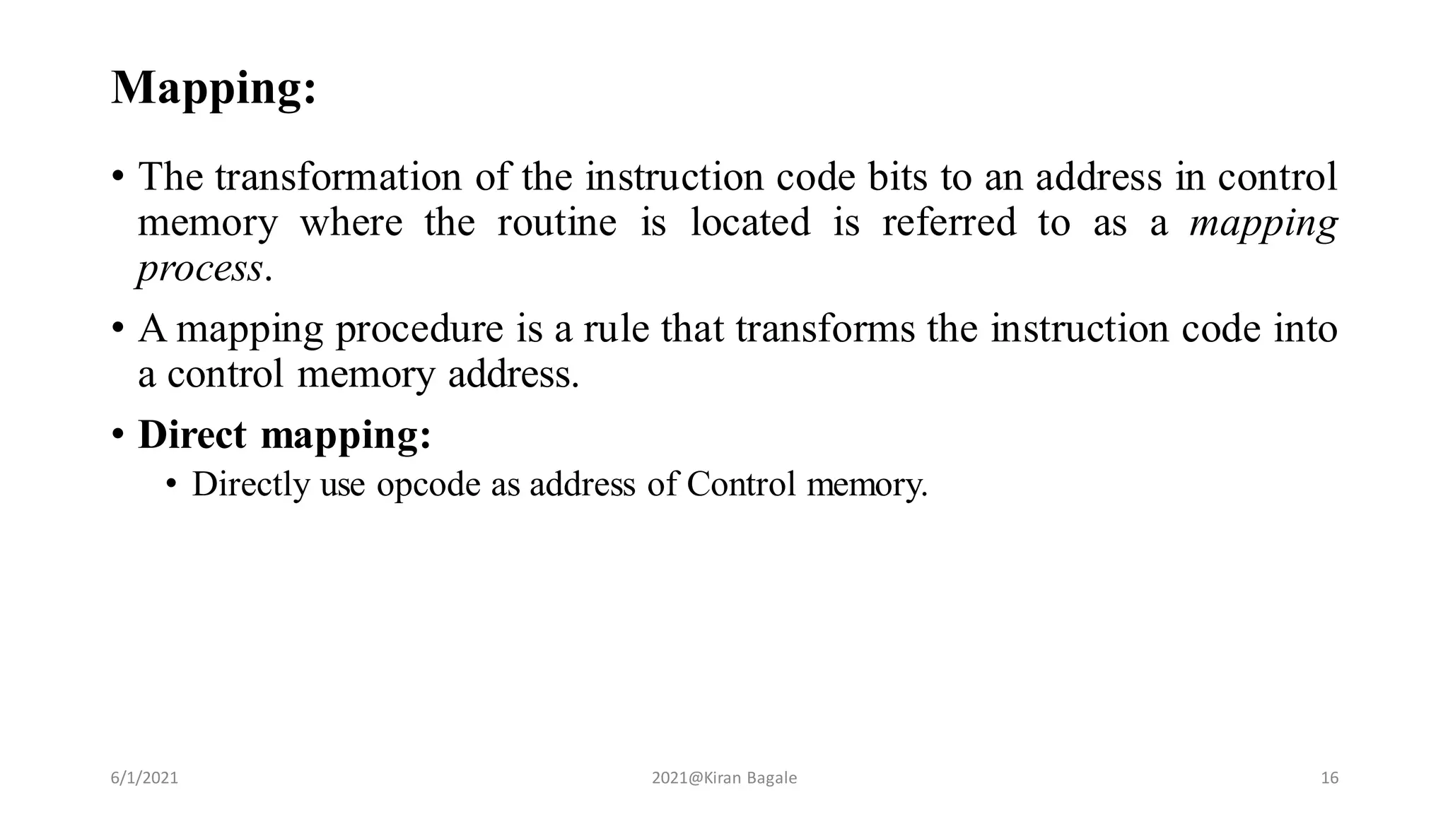Mapping:
• The transformation of the instruction code bits to an address in control
memory where the routine is located is referred to as a mapping
process.
• A mapping procedure is a rule that transforms the instruction code into
a control memory address.
• Direct mapping:
• Directly use opcode as address of Control memory.
6/1/2021 2021@Kiran Bagale 16
 