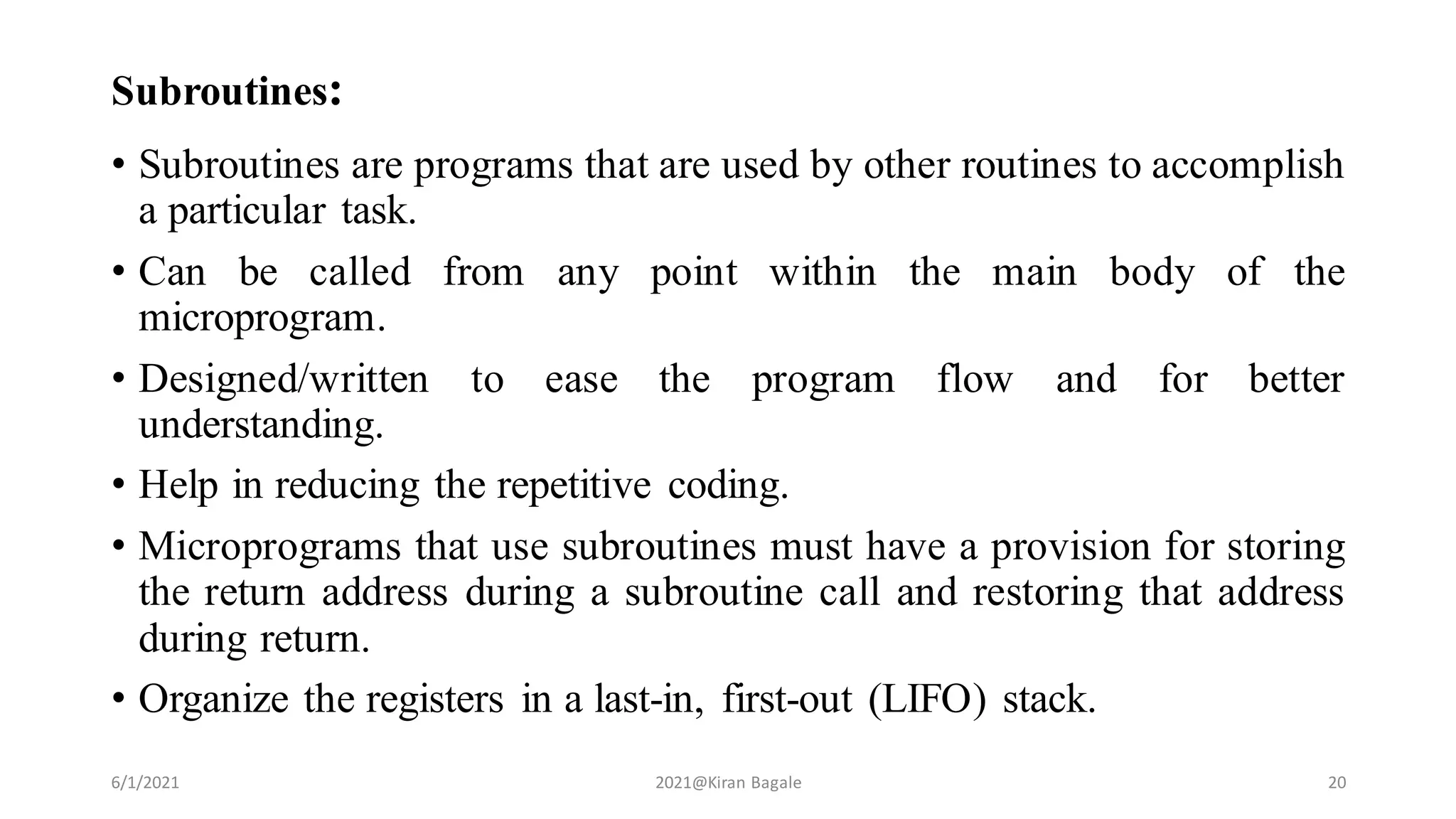 Subroutines:
• Subroutines are programs that are used by other routines to accomplish
a particular task.
• Can be called from any point within the main body of the
microprogram.
• Designed/written to ease the program flow and for better
understanding.
• Help in reducing the repetitive coding.
• Microprograms that use subroutines must have a provision for storing
the return address during a subroutine call and restoring that address
during return.
• Organize the registers in a last-in, first-out (LIFO) stack.
6/1/2021 2021@Kiran Bagale 20
 