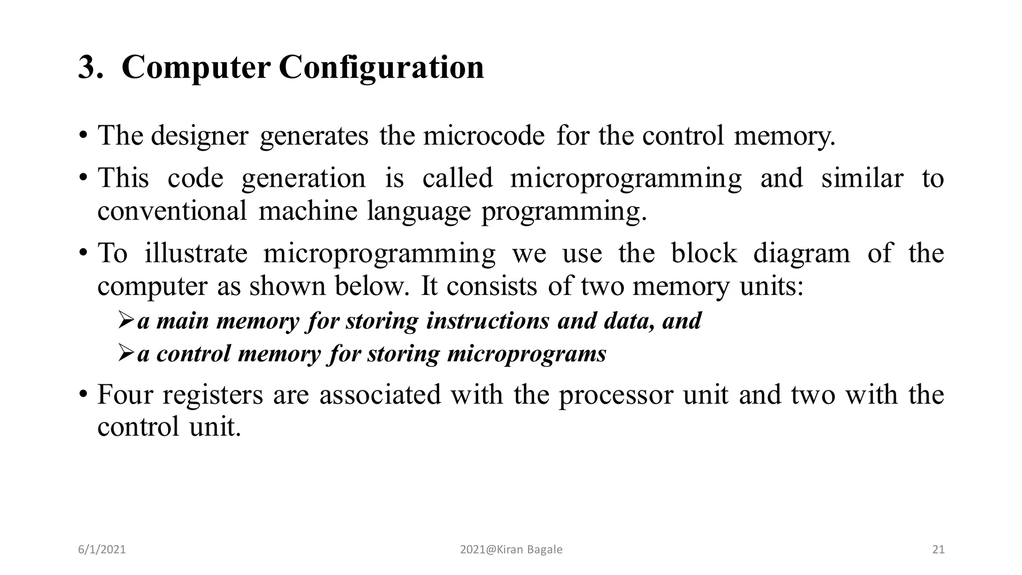 3. Computer Configuration
• The designer generates the microcode for the control memory.
• This code generation is called microprogramming and similar to
conventional machine language programming.
• To illustrate microprogramming we use the block diagram of the
computer as shown below. It consists of two memory units:
a main memory for storing instructions and data, and
a control memory for storing microprograms
• Four registers are associated with the processor unit and two with the
control unit.
6/1/2021 2021@Kiran Bagale 21
 